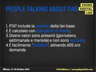 PEOPLE TALKING ABOUT THIS
1. PTAT include la crescita della fan base;
2. È calcolato con due giorni di ritardo;
3. Diversi valori sono presenti (giornaliero,
settimanale e mensile) e non sono accurati;
4.È facilmente “fuffabile”, attivando ADS e/o
domande

 