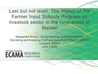 Last but not least: The impact of the
Farmer Input Subsidy Program on
livestock sector in the rural areas of
Malawi
Alessandro Romeo, Janice Meerman and Mulat Demeke
Monitoring and Analyzing Food and Agricultural Policies (MAFAP)
Lilongwe, Malawi
June 4 2015
 