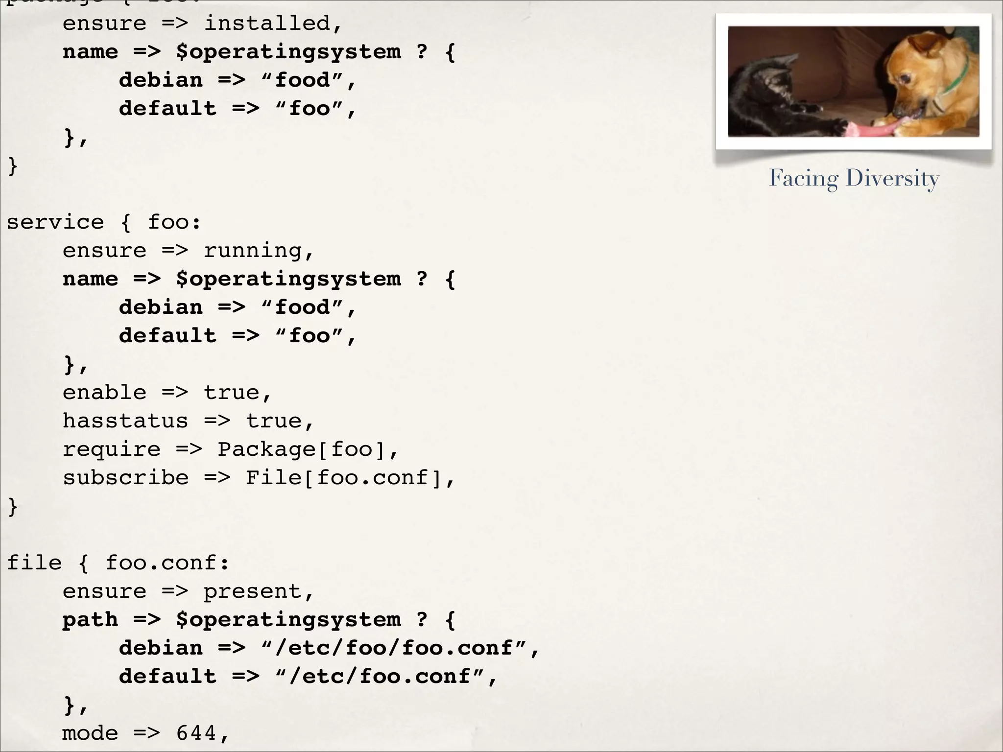 package { foo:
ensure => installed,
name => $operatingsystem ? {
debian => “food”,
default => “foo”,
},
}
service { foo:
ensure => running,
name => $operatingsystem ? {
debian => “food”,
default => “foo”,
},
enable => true,
hasstatus => true,
require => Package[foo],
subscribe => File[foo.conf],
}
file { foo.conf:
ensure => present,
path => $operatingsystem ? {
debian => “/etc/foo/foo.conf”,
default => “/etc/foo.conf”,
},
mode => 644,
Facing Diversity
 