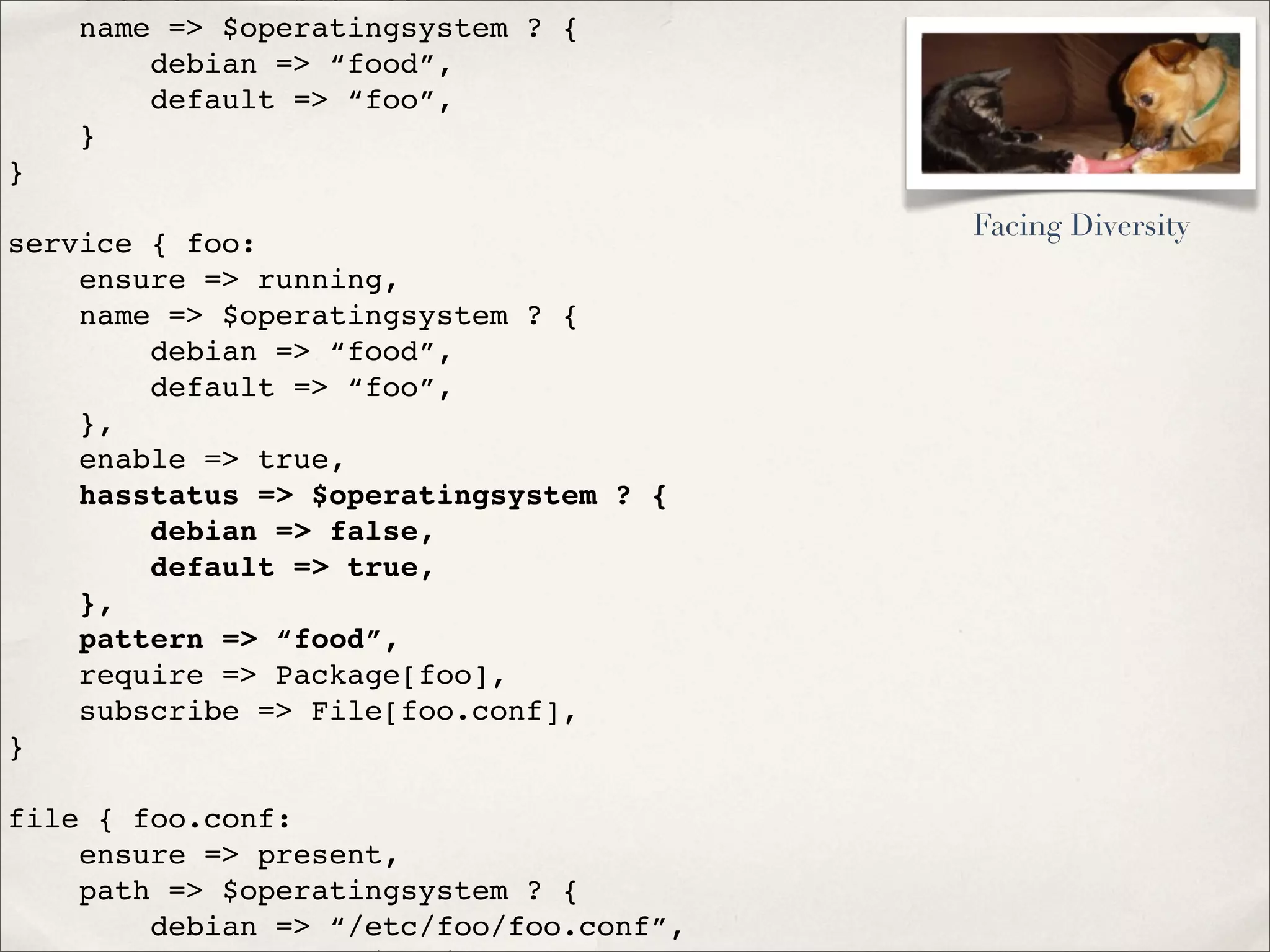 ensure => installed
name => $operatingsystem ? {
debian => “food”,
default => “foo”,
}
}
service { foo:
ensure => running,
name => $operatingsystem ? {
debian => “food”,
default => “foo”,
},
enable => true,
hasstatus => $operatingsystem ? {
debian => false,
default => true,
},
pattern => “food”,
require => Package[foo],
subscribe => File[foo.conf],
}
file { foo.conf:
ensure => present,
path => $operatingsystem ? {
debian => “/etc/foo/foo.conf”,
Facing Diversity
 