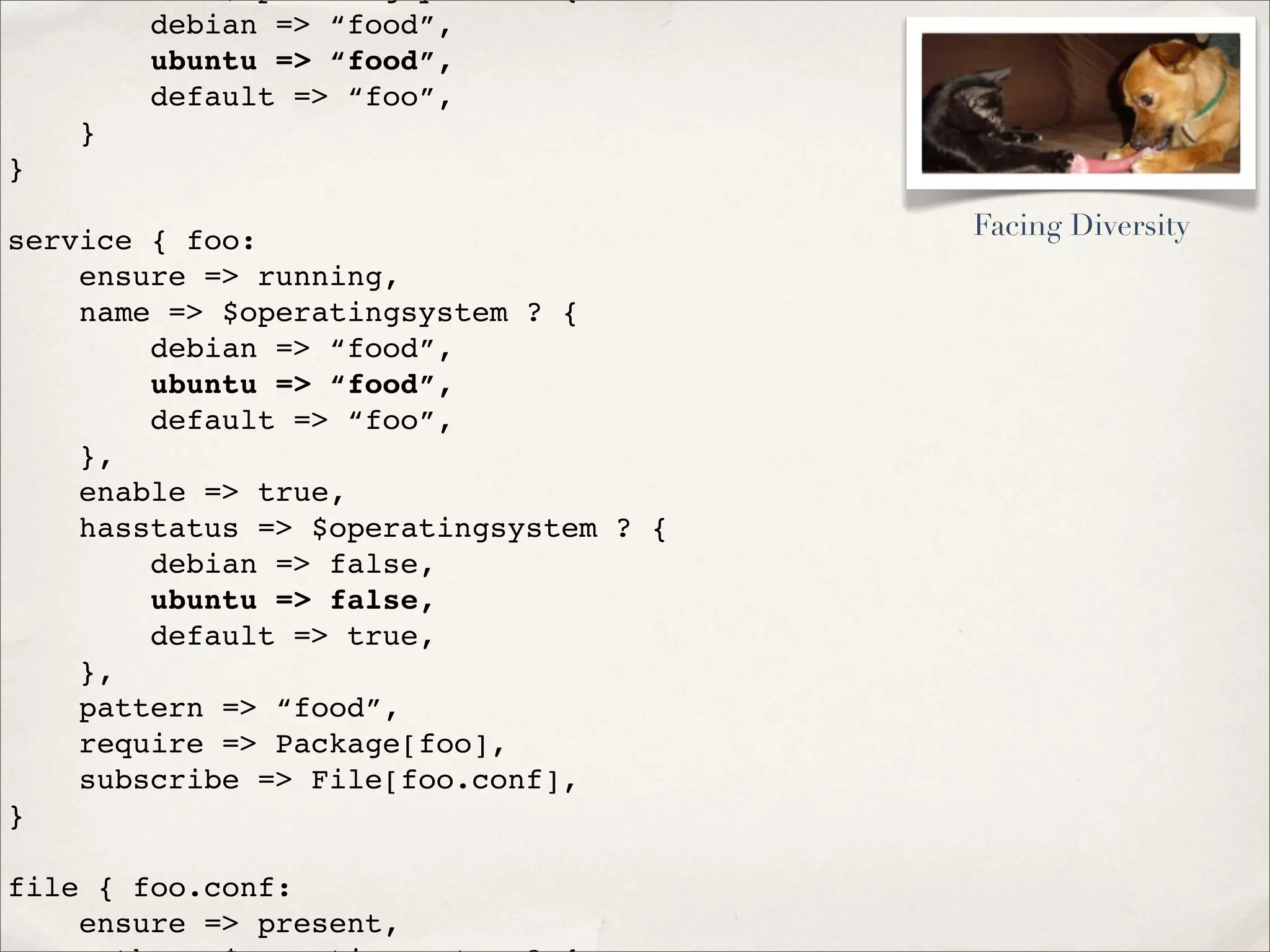 debian => “food”,
ubuntu => “food”,
default => “foo”,
}
}
service { foo:
ensure => running,
name => $operatingsystem ? {
debian => “food”,
ubuntu => “food”,
default => “foo”,
},
enable => true,
hasstatus => $operatingsystem ? {
debian => false,
ubuntu => false,
default => true,
},
pattern => “food”,
require => Package[foo],
subscribe => File[foo.conf],
}
file { foo.conf:
ensure => present,
Facing Diversity
 