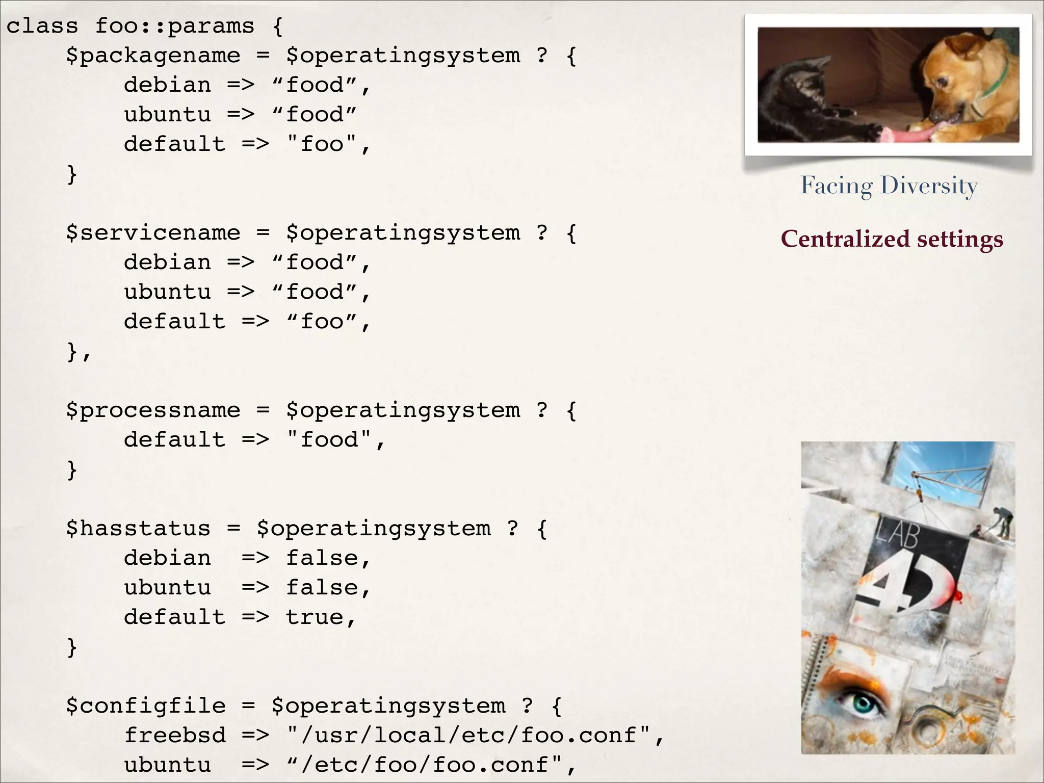 Centralized settings
class foo::params {
$packagename = $operatingsystem ? {
debian => “food”,
ubuntu => “food”
default => "foo",
}
$servicename = $operatingsystem ? {
debian => “food”,
ubuntu => “food”,
default => “foo”,
},
$processname = $operatingsystem ? {
default => "food",
}
$hasstatus = $operatingsystem ? {
debian => false,
ubuntu => false,
default => true,
}
$configfile = $operatingsystem ? {
freebsd => "/usr/local/etc/foo.conf",
ubuntu => “/etc/foo/foo.conf",
Facing Diversity
 