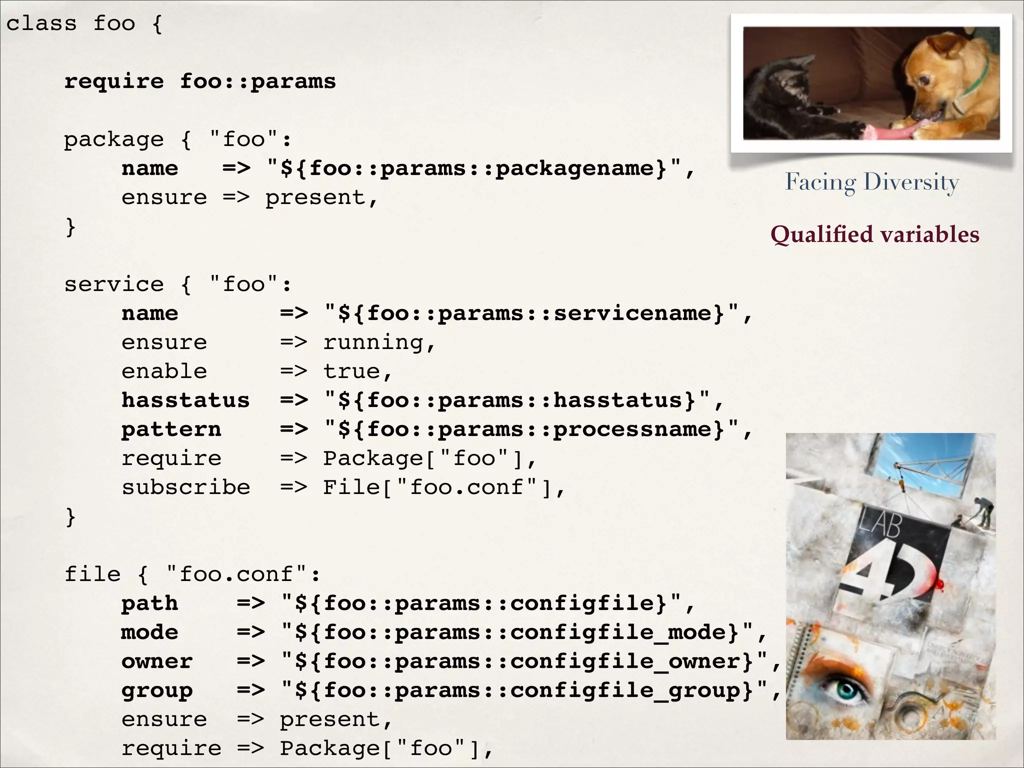 Qualiﬁed variables
class foo {
require foo::params
package { "foo":
name => "${foo::params::packagename}",
ensure => present,
}
service { "foo":
name => "${foo::params::servicename}",
ensure => running,
enable => true,
hasstatus => "${foo::params::hasstatus}",
pattern => "${foo::params::processname}",
require => Package["foo"],
subscribe => File["foo.conf"],
}
file { "foo.conf":
path => "${foo::params::configfile}",
mode => "${foo::params::configfile_mode}",
owner => "${foo::params::configfile_owner}",
group => "${foo::params::configfile_group}",
ensure => present,
require => Package["foo"],
Facing Diversity
 