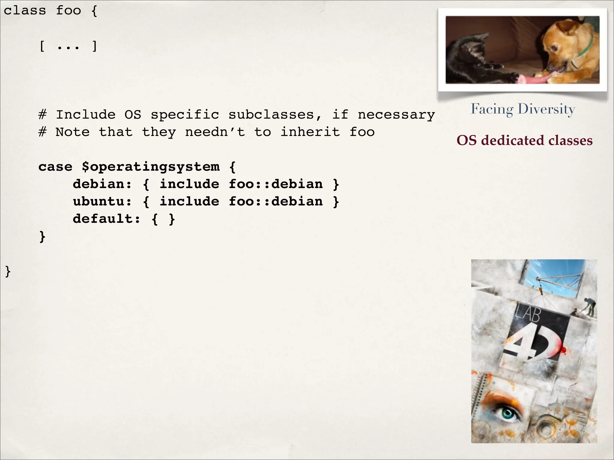 OS dedicated classes
class foo {
[ ... ]
# Include OS specific subclasses, if necessary
# Note that they needn’t to inherit foo
case $operatingsystem {
debian: { include foo::debian }
ubuntu: { include foo::debian }
default: { }
}
}
Facing Diversity
 