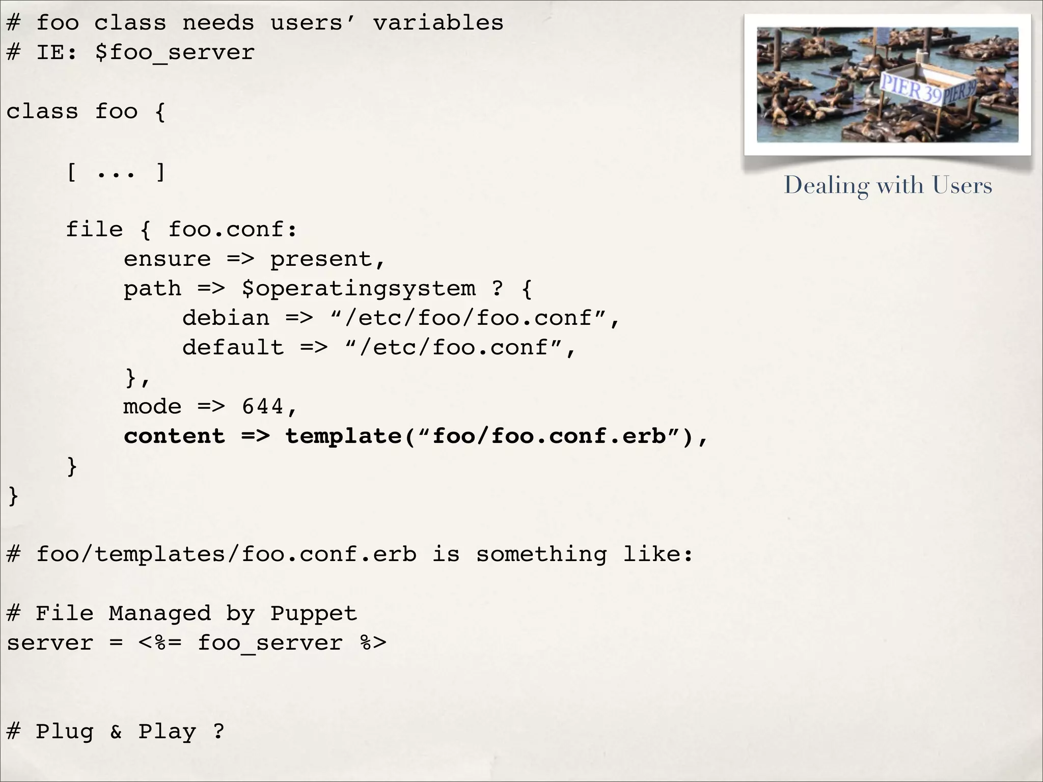 # foo class needs users’ variables
# IE: $foo_server
class foo {
[ ... ]
file { foo.conf:
ensure => present,
path => $operatingsystem ? {
debian => “/etc/foo/foo.conf”,
default => “/etc/foo.conf”,
},
mode => 644,
content => template(“foo/foo.conf.erb”),
}
}
# foo/templates/foo.conf.erb is something like:
# File Managed by Puppet
server = <%= foo_server %>
# Plug & Play ?
Dealing with Users
 