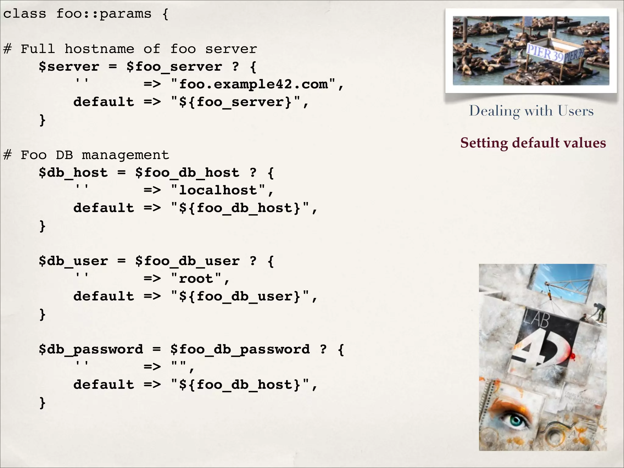 Setting default values
class foo::params {
# Full hostname of foo server
$server = $foo_server ? {
'' => "foo.example42.com",
default => "${foo_server}",
}
# Foo DB management
$db_host = $foo_db_host ? {
'' => "localhost",
default => "${foo_db_host}",
}
$db_user = $foo_db_user ? {
'' => "root",
default => "${foo_db_user}",
}
$db_password = $foo_db_password ? {
'' => "",
default => "${foo_db_host}",
}
Dealing with Users
 
