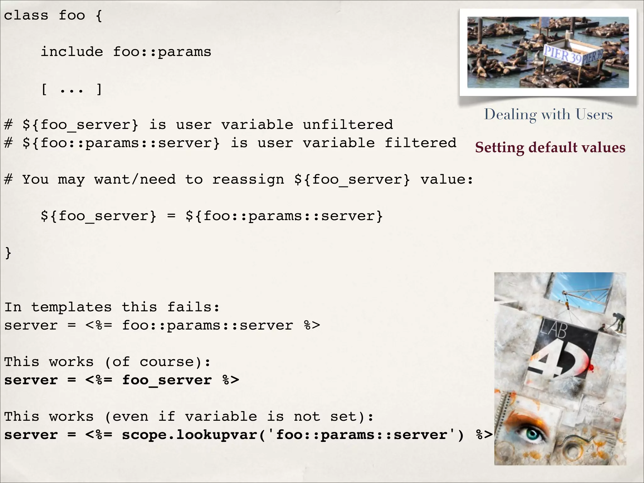Setting default values
class foo {
include foo::params
[ ... ]
# ${foo_server} is user variable unfiltered
# ${foo::params::server} is user variable filtered
# You may want/need to reassign ${foo_server} value:
${foo_server} = ${foo::params::server}
}
In templates this fails:
server = <%= foo::params::server %>
This works (of course):
server = <%= foo_server %>
This works (even if variable is not set):
server = <%= scope.lookupvar('foo::params::server') %>
Dealing with Users
 