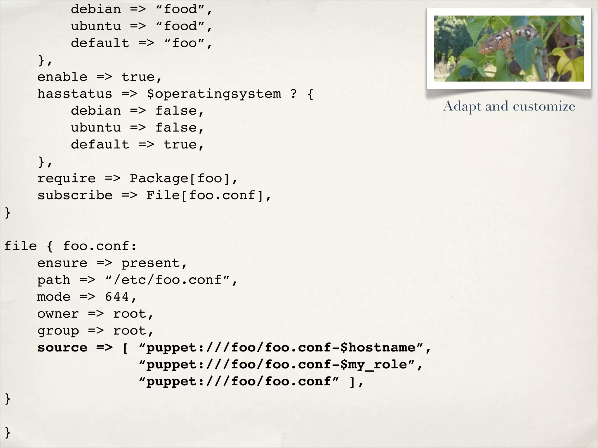 debian => “food”,
ubuntu => “food”,
default => “foo”,
},
enable => true,
hasstatus => $operatingsystem ? {
debian => false,
ubuntu => false,
default => true,
},
require => Package[foo],
subscribe => File[foo.conf],
}
file { foo.conf:
ensure => present,
path => “/etc/foo.conf”,
mode => 644,
owner => root,
group => root,
source => [ “puppet:///foo/foo.conf-$hostname”,
“puppet:///foo/foo.conf-$my_role”,
“puppet:///foo/foo.conf” ],
}
}
Adapt and customize
 