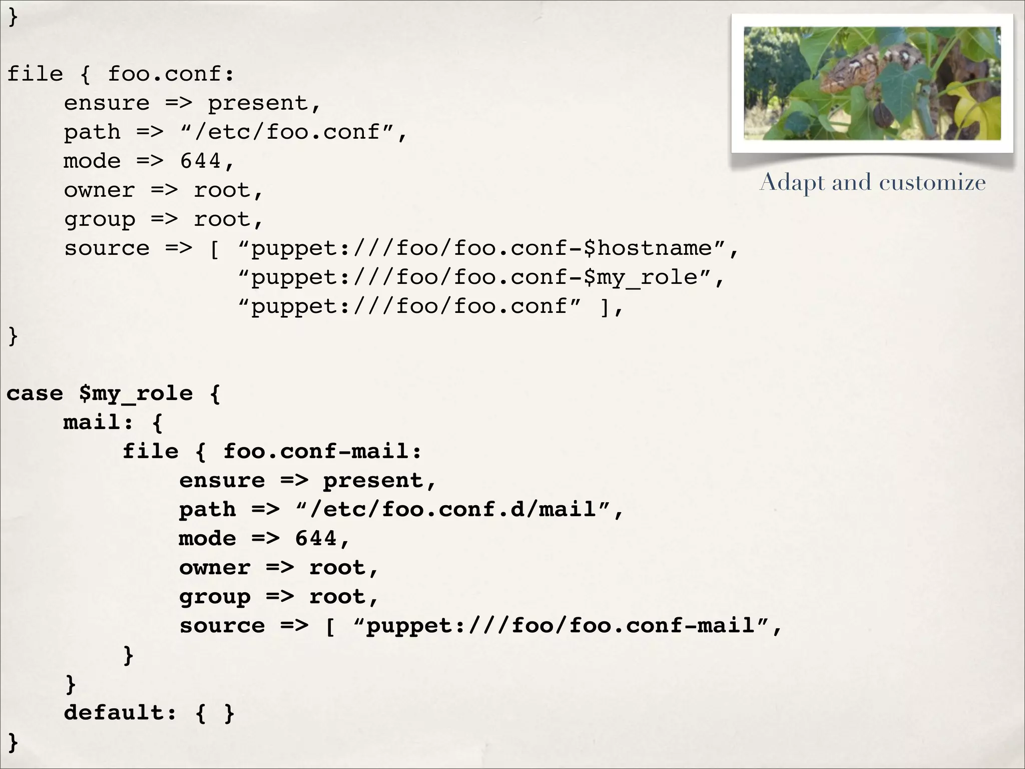 }
file { foo.conf:
ensure => present,
path => “/etc/foo.conf”,
mode => 644,
owner => root,
group => root,
source => [ “puppet:///foo/foo.conf-$hostname”,
“puppet:///foo/foo.conf-$my_role”,
“puppet:///foo/foo.conf” ],
}
case $my_role {
mail: {
file { foo.conf-mail:
ensure => present,
path => “/etc/foo.conf.d/mail”,
mode => 644,
owner => root,
group => root,
source => [ “puppet:///foo/foo.conf-mail”,
}
}
default: { }
}
Adapt and customize
 