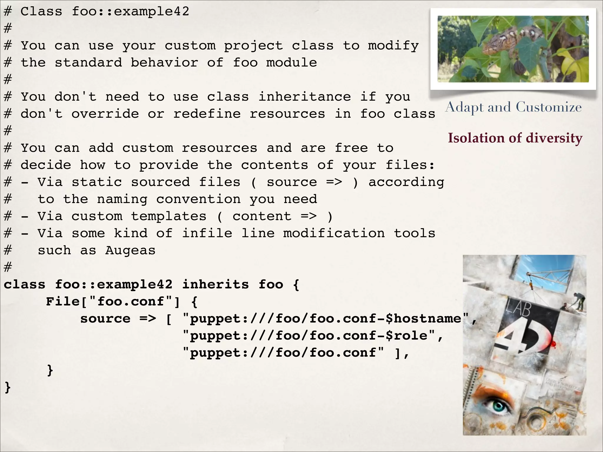 Isolation of diversity
# Class foo::example42
#
# You can use your custom project class to modify
# the standard behavior of foo module
#
# You don't need to use class inheritance if you
# don't override or redefine resources in foo class
#
# You can add custom resources and are free to
# decide how to provide the contents of your files:
# - Via static sourced files ( source => ) according
# to the naming convention you need
# - Via custom templates ( content => )
# - Via some kind of infile line modification tools
# such as Augeas
#
class foo::example42 inherits foo {
File["foo.conf"] {
source => [ "puppet:///foo/foo.conf-$hostname",
"puppet:///foo/foo.conf-$role",
"puppet:///foo/foo.conf" ],
}
}
Adapt and Customize
 