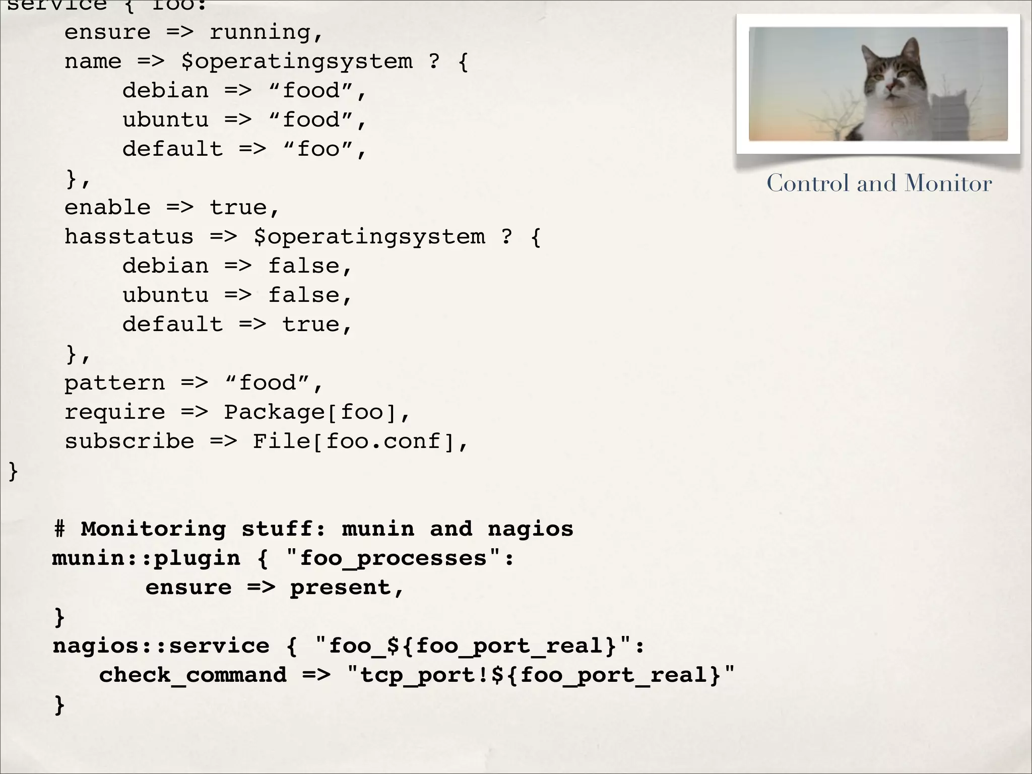service { foo:
ensure => running,
name => $operatingsystem ? {
debian => “food”,
ubuntu => “food”,
default => “foo”,
},
enable => true,
hasstatus => $operatingsystem ? {
debian => false,
ubuntu => false,
default => true,
},
pattern => “food”,
require => Package[foo],
subscribe => File[foo.conf],
}
! # Monitoring stuff: munin and nagios
! munin::plugin { "foo_processes":
! ! ! ensure => present,
! }
! nagios::service { "foo_${foo_port_real}":
! ! check_command => "tcp_port!${foo_port_real}"
! }
Control and Monitor
 