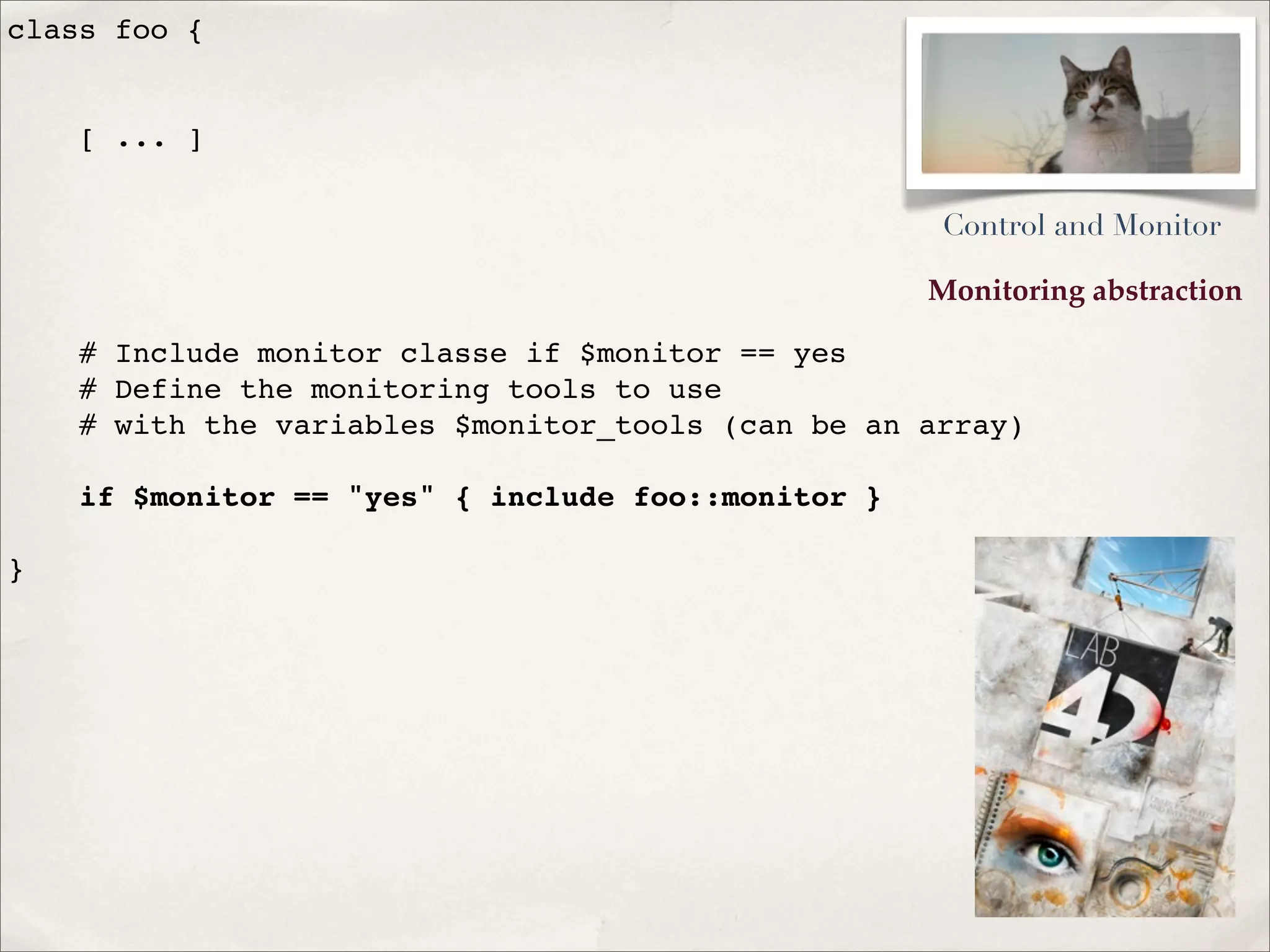 Monitoring abstraction
class foo {
[ ... ]
# Include monitor classe if $monitor == yes
# Define the monitoring tools to use
# with the variables $monitor_tools (can be an array)
if $monitor == "yes" { include foo::monitor }
}
Control and Monitor
 