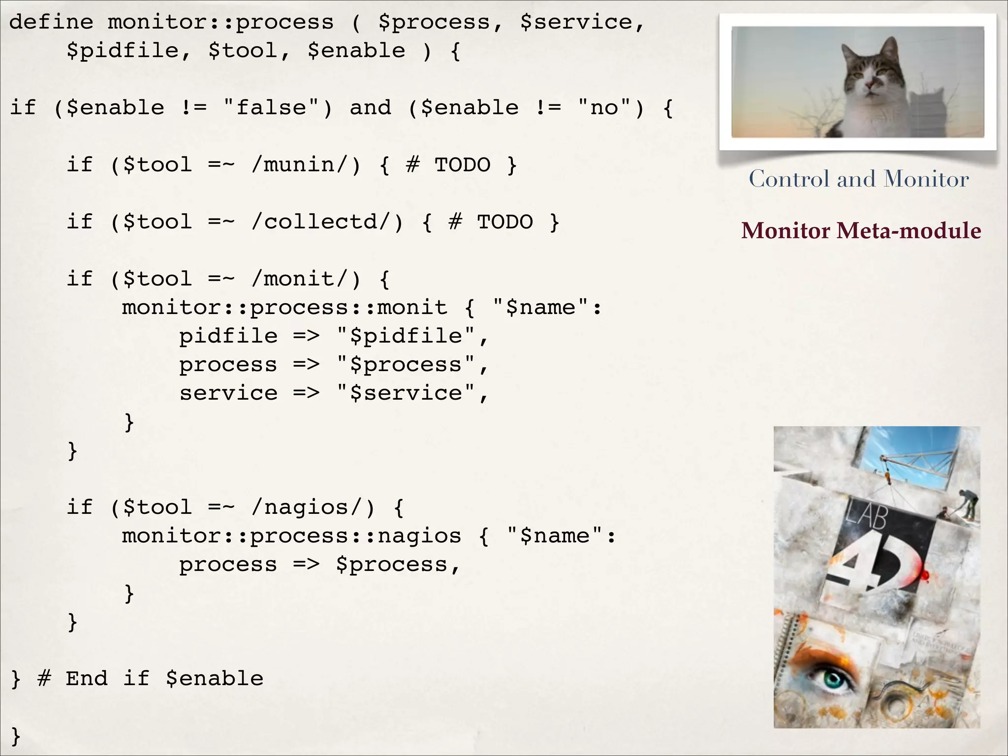 Monitor Meta-module
define monitor::process ( $process, $service,
$pidfile, $tool, $enable ) {
if ($enable != "false") and ($enable != "no") {
if ($tool =~ /munin/) { # TODO }
if ($tool =~ /collectd/) { # TODO }
if ($tool =~ /monit/) {
monitor::process::monit { "$name":
pidfile => "$pidfile",
process => "$process",
service => "$service",
}
}
if ($tool =~ /nagios/) {
monitor::process::nagios { "$name":
process => $process,
}
}
} # End if $enable
}
Control and Monitor
 