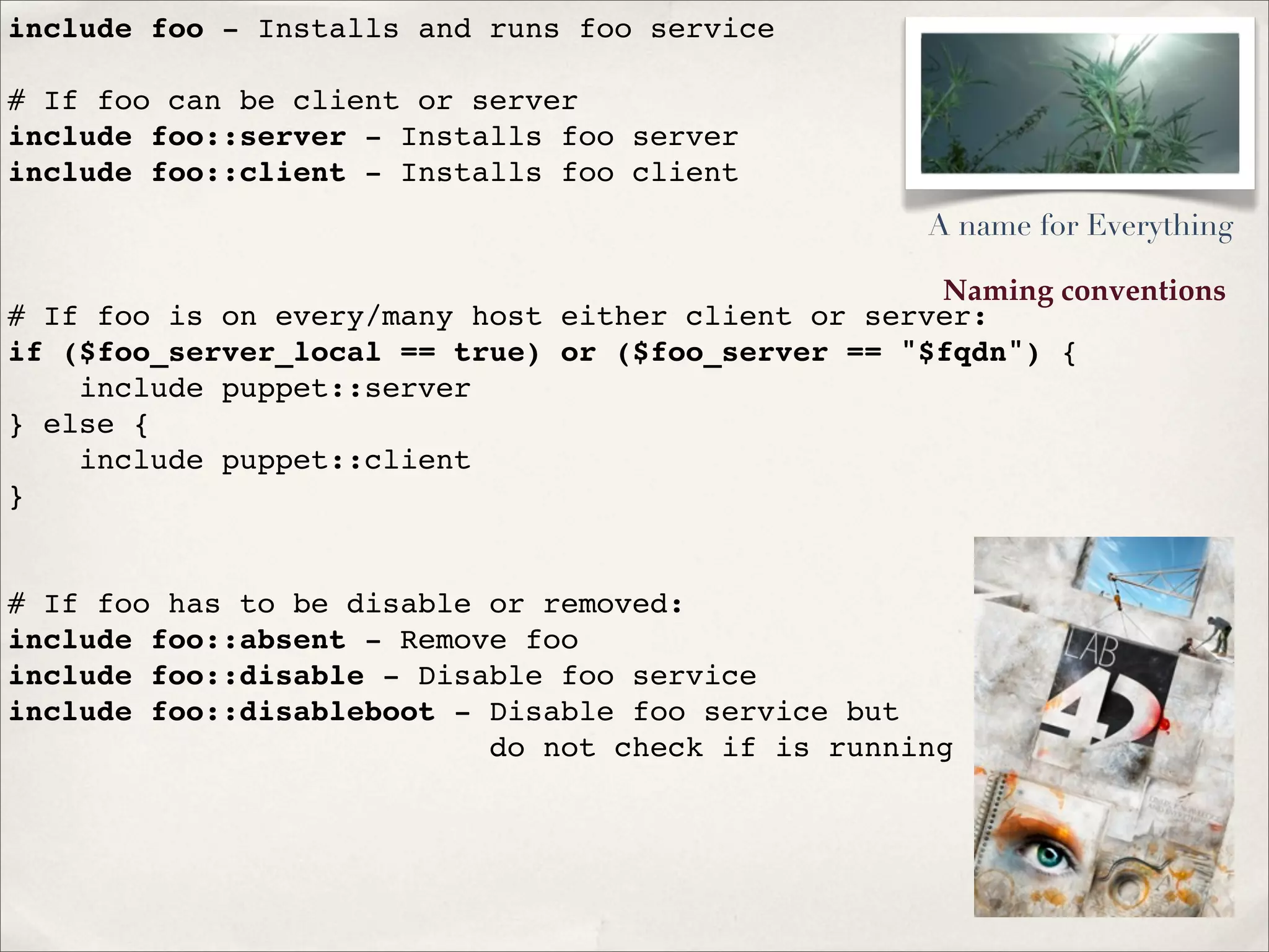 Naming conventions
include foo - Installs and runs foo service
# If foo can be client or server
include foo::server - Installs foo server
include foo::client - Installs foo client
# If foo is on every/many host either client or server:
if ($foo_server_local == true) or ($foo_server == "$fqdn") {
include puppet::server
} else {
include puppet::client
}
# If foo has to be disable or removed:
include foo::absent - Remove foo
include foo::disable - Disable foo service
include foo::disableboot - Disable foo service but
do not check if is running
A name for Everything
 