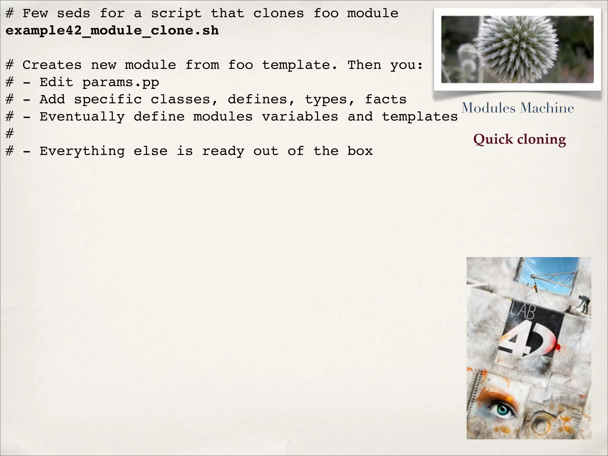 Quick cloning
# Few seds for a script that clones foo module
example42_module_clone.sh
# Creates new module from foo template. Then you:
# - Edit params.pp
# - Add specific classes, defines, types, facts
# - Eventually define modules variables and templates
#
# - Everything else is ready out of the box
Modules Machine
 