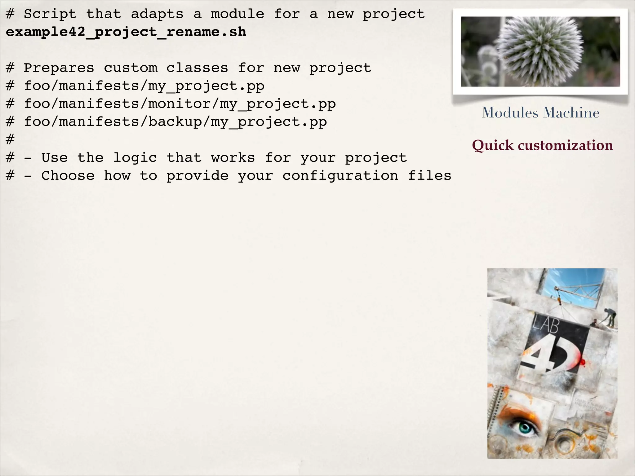 Quick customization
# Script that adapts a module for a new project
example42_project_rename.sh
# Prepares custom classes for new project
# foo/manifests/my_project.pp
# foo/manifests/monitor/my_project.pp
# foo/manifests/backup/my_project.pp
#
# - Use the logic that works for your project
# - Choose how to provide your configuration files
Modules Machine
 