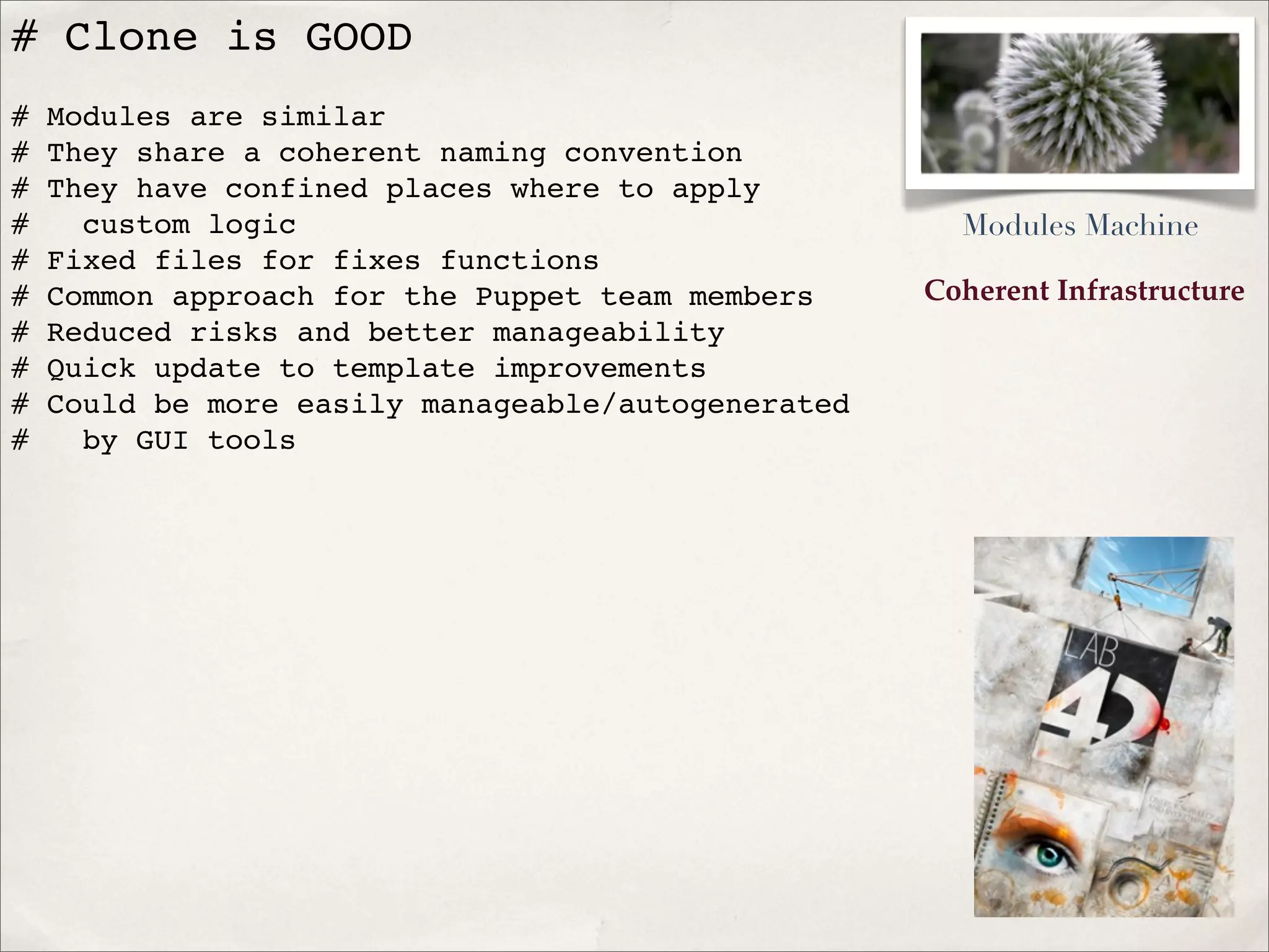Coherent Infrastructure
# Clone is GOOD
# Modules are similar
# They share a coherent naming convention
# They have confined places where to apply
# custom logic
# Fixed files for fixes functions
# Common approach for the Puppet team members
# Reduced risks and better manageability
# Quick update to template improvements
# Could be more easily manageable/autogenerated
# by GUI tools
Modules Machine
 
