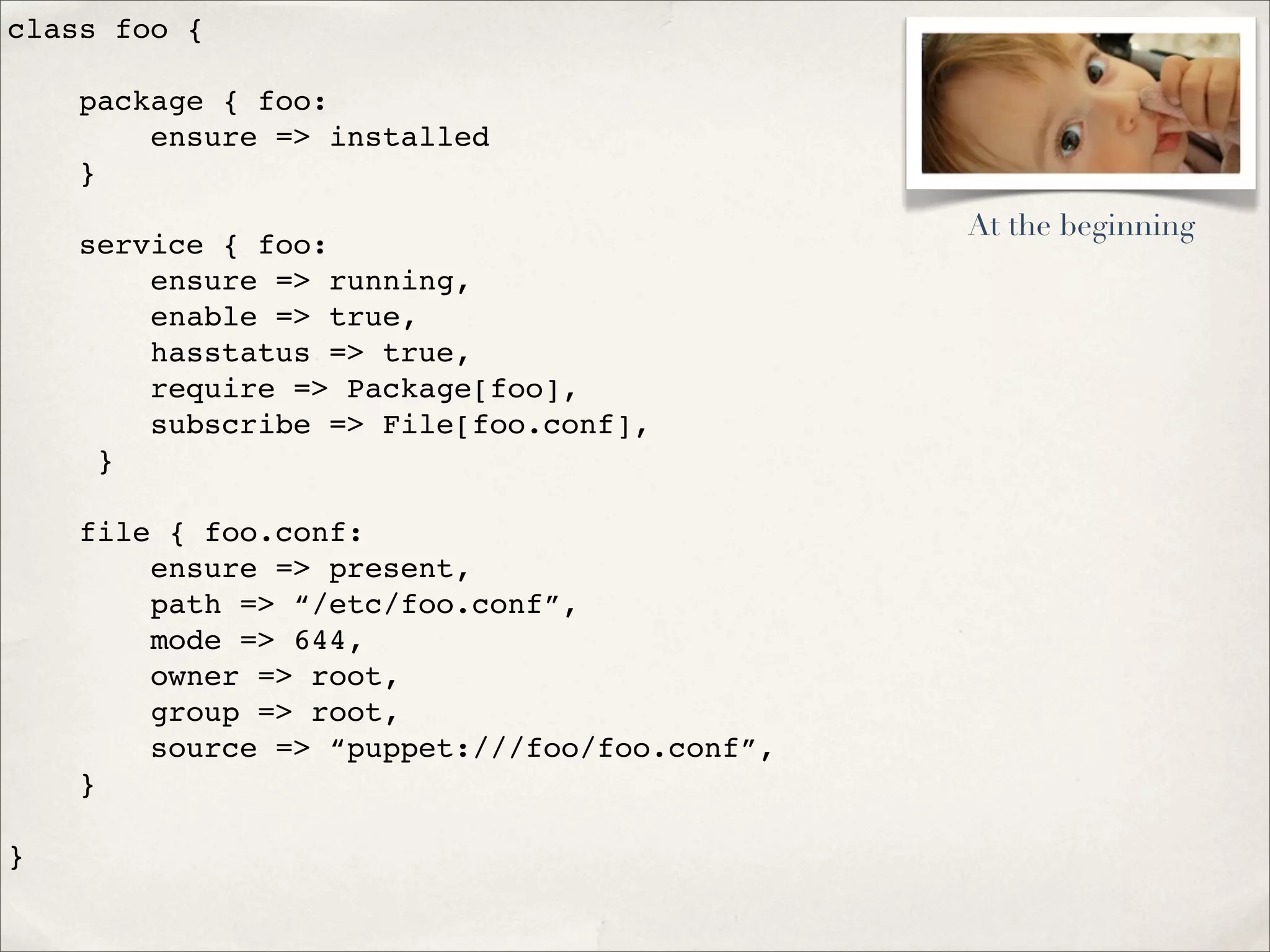 class foo {
package { foo:
ensure => installed
}
service { foo:
ensure => running,
enable => true,
hasstatus => true,
require => Package[foo],
subscribe => File[foo.conf],
}
file { foo.conf:
ensure => present,
path => “/etc/foo.conf”,
mode => 644,
owner => root,
group => root,
source => “puppet:///foo/foo.conf”,
}
}
At the beginning
 