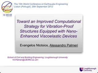 The 15th World Conference on Earthquake Engineering
       Lisbon (Portugal), 28th September 2012




         Toward an Improved Computational
             Strategy for Vibration-Proof
           Structures Equipped with Nano-
           Enhanced Viscoelastic Devices

             Evangelos Ntotsios, Alessandro Palmeri


School of Civil and Building Engineering, Loughborough University
    <A.Palmeri@LBORO.ac.uk>
 