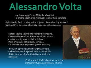 Alessandro Volta
           -19. února 1745 Como, Milánské vévodství
           -5. března 1827 Como, Království lombardsko-benátské
-Byl to italský fyzik proslulý svými objevy v oboru elektřiny. Vynalezl
například třecí elektriku, elektrický článek nebo kondenzátor


   -Narodil se jako sedmé dítě ve šlechtické rodině.
    -Do sedmi let nemluvil .Přesto zvládl vystudovat
   jezuitskou kolej a své zpoždění dohnat.
   -Poté přestoupil na královský seminář.
   V té době se začal zajímat o výzkum elektřiny.
    -Roku 1769 publikoval knihu O přitažlivé síle
    elektrického ohně a jevech s tím souvisejících.
    -Přišel na ni ale už o šest let dříve, v pouhých
    18 letech
                        -Poté se stal ředitelem lycea a v roce 1774
                        profesorem fyziky na gymnáziu v Comu.
 