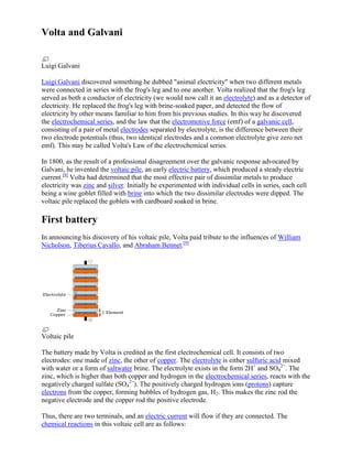 Volta and Galvani
Luigi Galvani
Luigi Galvani discovered something he dubbed "animal electricity" when two different metals
were connected in series with the frog's leg and to one another. Volta realized that the frog's leg
served as both a conductor of electricity (we would now call it an electrolyte) and as a detector of
electricity. He replaced the frog's leg with brine-soaked paper, and detected the flow of
electricity by other means familiar to him from his previous studies. In this way he discovered
the electrochemical series, and the law that the electromotive force (emf) of a galvanic cell,
consisting of a pair of metal electrodes separated by electrolyte, is the difference between their
two electrode potentials (thus, two identical electrodes and a common electrolyte give zero net
emf). This may be called Volta's Law of the electrochemical series.
In 1800, as the result of a professional disagreement over the galvanic response advocated by
Galvani, he invented the voltaic pile, an early electric battery, which produced a steady electric
current.[8] Volta had determined that the most effective pair of dissimilar metals to produce
electricity was zinc and silver. Initially he experimented with individual cells in series, each cell
being a wine goblet filled with brine into which the two dissimilar electrodes were dipped. The
voltaic pile replaced the goblets with cardboard soaked in brine.

First battery
In announcing his discovery of his voltaic pile, Volta paid tribute to the influences of William
Nicholson, Tiberius Cavallo, and Abraham Bennet.[9]

Voltaic pile
The battery made by Volta is credited as the first electrochemical cell. It consists of two
electrodes: one made of zinc, the other of copper. The electrolyte is either sulfuric acid mixed
with water or a form of saltwater brine. The electrolyte exists in the form 2H+ and SO42−. The
zinc, which is higher than both copper and hydrogen in the electrochemical series, reacts with the
negatively charged sulfate (SO42−). The positively charged hydrogen ions (protons) capture
electrons from the copper, forming bubbles of hydrogen gas, H2. This makes the zinc rod the
negative electrode and the copper rod the positive electrode.
Thus, there are two terminals, and an electric current will flow if they are connected. The
chemical reactions in this voltaic cell are as follows:

 
