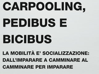 CARPOOLING,
PEDIBUS E
BICIBUS
LA MOBILITÀ E’ SOCIALIZZAZIONE:
DALL’IMPARARE A CAMMINARE AL
CAMMINARE PER IMPARARE
 