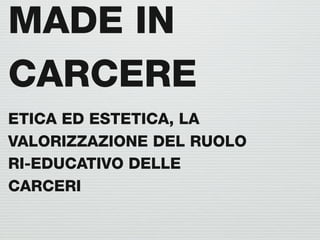MADE IN
CARCERE
ETICA ED ESTETICA, LA
VALORIZZAZIONE DEL RUOLO
RI-EDUCATIVO DELLE
CARCERI
 