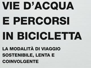 VIE D’ACQUA
E PERCORSI
IN BICICLETTA
LA MODALITÀ DI VIAGGIO
SOSTENIBILE, LENTA E
COINVOLGENTE
 