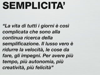 SEMPLICITA’
“La vita di tutti i giorni è così
complicata che sono alla
continua ricerca della
sempliﬁcazione. Il lusso vero è
ridurre la velocità, le cose da
fare, gli impegni. Per avere più
tempo, più autonomia, più
creatività, più felicità”
 