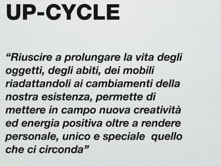 UP-CYCLE
“Riuscire a prolungare la vita degli
oggetti, degli abiti, dei mobili
riadattandoli ai cambiamenti della
nostra esistenza, permette di
mettere in campo nuova creatività
ed energia positiva oltre a rendere
personale, unico e speciale quello
che ci circonda”
 