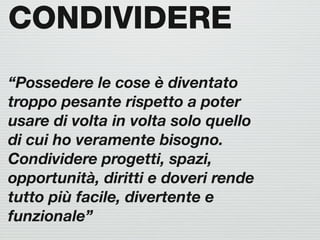 CONDIVIDERE
“Possedere le cose è diventato
troppo pesante rispetto a poter
usare di volta in volta solo quello
di cui ho veramente bisogno.
Condividere progetti, spazi,
opportunità, diritti e doveri rende
tutto più facile, divertente e
funzionale”
 