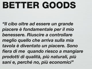 BETTER GOODS
“Il cibo oltre ad essere un grande
piacere è fondamentale per il mio
benessere. Riuscire a controllare
meglio quello che arriva sulla mia
tavola è diventato un piacere. Sono
ﬁera di me quando riesco a mangiare
prodotti di qualità, più naturali, più
sani e, perché no, più economici”
 