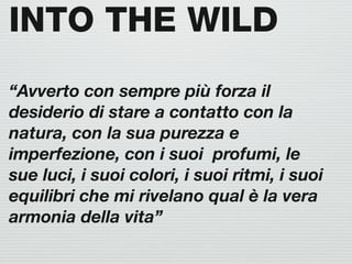 INTO THE WILD
“Avverto con sempre più forza il
desiderio di stare a contatto con la
natura, con la sua purezza e
imperfezione, con i suoi profumi, le
sue luci, i suoi colori, i suoi ritmi, i suoi
equilibri che mi rivelano qual è la vera
armonia della vita”
 
