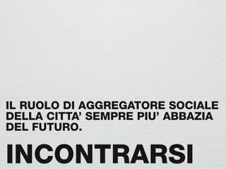 IL RUOLO DI AGGREGATORE SOCIALE
DELLA CITTA’ SEMPRE PIU’ ABBAZIA
DEL FUTURO.

INCONTRARSI
 