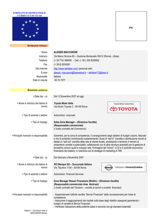 FORMATO EUROPEO PER IL
   CURRICULUM VITAE




                                                                                                                                PIC




                 INFORMAZIONI PERSONALI

                                   Nome       ALESSIO MACCARONI
                                Indirizzo     Via Marco Simone 80 – Guidonia Montecelio 00012 (Roma) - (Italia)
                                Telefono      (+ 39 774) 369556 - Cell. (+ 39 ) 335 8326952
                                      Fax     (+ 39 6) 6530581
                           Sito Internet      http://www.derfaber.com/ (personal site)
                                 E-mail       alessio_maccaroni@fastwebnet.it – derfaber77@libero.it
                           Nazionalità        Italiana
                        Data di nascita        06.10.1977


                 ESPERIENZA LAVORATIVA

                        • Date (da – a)       Dal 12 Novembre 2007 ad oggi

     • Nome e indirizzo del datore di         Toyota Motor Italia.
                              lavoro          Via Kiiciro Toyoda 2 - 00148 Roma


          • Tipo di azienda o settore         Automotive: corporate.

                      • Tipo di impiego       Sales Zone Manager – (Direzione Vendite)
                                              (Responsabile commerciale)
                                              (I livello contratto del Commercio).

• Principali mansioni e responsabilità        Garantire, per la zona di competenza, il conseguimento degli obiettivi di budget (volumi, fatturato
                                              e mix di prodotto) monitorando costantemente i flussi di “sell in” (vendita e distribuzione veicoli al
                                              dealer) e “sell out” (vendita della rete al cliente finale), presidiando il territorio in termini di
                                              andamento vendite e potenzialità, collaborando con le altre strutture aziendali per la gestione di
                                              tematiche comuni quali lo sviluppo rete, l'immagine del “brand”, il CS e il controllo economico
                                              finanziario dei dealers, in coerenza con le strategie di marketing di TMI.

                        • Date (da – a)       Dal Gennaio a Novembre 2007

     • Nome e indirizzo del datore di         RCI Banque SA – Succursale Italiana.
                              lavoro          Via Tiburtina 1155 – 00156 Roma

          • Tipo di azienda o settore         Automotive: Financial Services.

                      • Tipo di impiego       Zone Manager Nissan Finanziaria (Nitafin) – (Direzione Vendite)
                                              (Responsabile commerciale Area Nord-est)
                                              (I livello contratto del Terziario – vendita di servizi e prodotti finanziari).

• Principali mansioni e responsabilità        - Supervisionare l'attività vendita “Servizi Finanziari” delle concessionarie per l'area di
                                              competenza.
                                              - Assicurare il raggiungimento dei risultati sulla base degli obiettivi assegnati garantendo i
                                              margini di vendita di Servizi Finanziari.
                                              - Verificare l'attuazione delle politiche sales in accordo con gli standard aziendali.
             Pagina 1 - Curriculum vitae di
                    MACCARONI Alessio
 