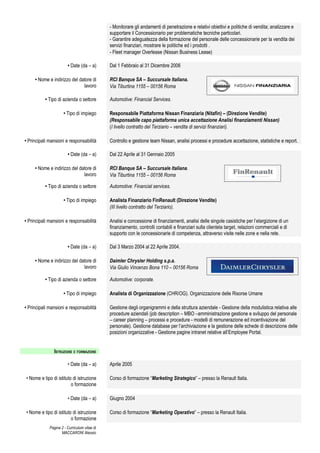 - Monitorare gli andamenti di penetrazione e relativi obiettivi e politiche di vendita; analizzare e
                                              supportare il Concessionario per problematiche tecniche particolari.
                                              - Garantire adeguatezza della formazione del personale delle concessionarie per la vendita dei
                                              servizi finanziari, mostrare le politiche ed i prodotti .
                                              - Fleet manager Overlease (Nissan Business Lease)

                        • Date (da – a)       Dal 1 Febbraio al 31 Dicembre 2006

     • Nome e indirizzo del datore di         RCI Banque SA – Succursale Italiana.
                              lavoro          Via Tiburtina 1155 – 00156 Roma

          • Tipo di azienda o settore         Automotive: Financial Services.

                      • Tipo di impiego       Responsabile Piattaforma Nissan Finanziaria (Nitafin) – (Direzione Vendite)
                                              (Responsabile capo piattaforma unica accettazione Analisi finanziamenti Nissan)
                                              (I livello contratto del Terziario – vendita di servizi finanziari).

• Principali mansioni e responsabilità        Controllo e gestione team Nissan, analisi processi e procedure accettazione, statistiche e report.

                        • Date (da – a)       Dal 22 Aprile al 31 Gennaio 2005

     • Nome e indirizzo del datore di         RCI Banque SA – Succursale Italiana.
                              lavoro          Via Tiburtina 1155 – 00156 Roma

          • Tipo di azienda o settore         Automotive: Financial services.

                      • Tipo di impiego       Analista Finanziario FinRenault (Direzione Vendite)
                                              (III livello contratto del Terziario).

• Principali mansioni e responsabilità        Analisi e concessione di finanziamenti, analisi delle singole casistiche per l’elargizione di un
                                              finanziamento, controlli contabili e finanziari sulla clientela target, relazioni commerciali e di
                                              supporto con le concessionarie di competenza, attraverso visite nelle zone e nella rete.

                        • Date (da – a)       Dal 3 Marzo 2004 al 22 Aprile 2004.

     • Nome e indirizzo del datore di         Daimler Chrysler Holding s.p.a.
                              lavoro          Via Giulio Vincenzo Bona 110 – 00156 Roma

          • Tipo di azienda o settore         Automotive: corporate.

                      • Tipo di impiego       Analista di Organizzazione (CHR/OG). Organizzazione delle Risorse Umane

• Principali mansioni e responsabilità        Gestione degli organigrammi e della struttura aziendale - Gestione della modulistica relativa alle
                                              procedure aziendali (job description – MBO –amministrazione gestione e sviluppo del personale
                                              – career planning – processi e procedure - modelli di remunerazione ed incentivazione del
                                              personale). Gestione database per l’archiviazione e la gestione delle schede di descrizione delle
                                              posizioni organizzative - Gestione pagine intranet relative all’Employee Portal.


                ISTRUZIONE E FORMAZIONE

                        • Date (da – a)       Aprile 2005

• Nome e tipo di istituto di istruzione       Corso di formazione “Marketing Strategico” – presso la Renault Italia.
                         o formazione

                        • Date (da – a)       Giugno 2004

• Nome e tipo di istituto di istruzione       Corso di formazione “Marketing Operativo” – presso la Renault Italia.
                         o formazione
             Pagina 2 - Curriculum vitae di
                    MACCARONI Alessio
 