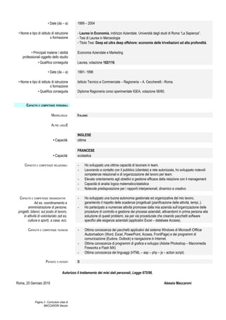 • Date (da – a)        1999 – 2004

 • Nome e tipo di istituto di istruzione        - Laurea in Economia, indirizzo Aziendale. Università degli studi di Roma “La Sapienza”.
                          o formazione          - Tesi di Laurea in Merceologia
                                                - Titolo Tesi: Deep ed ultra deep offshore: economie delle trivellazioni ad alta profondità.

          • Principali materie / abilità        Economia Aziendale e Marketing
    professionali oggetto dello studio
               • Qualifica conseguita           Laurea, votazione 102/110.

                         • Date (da – a)        1991- 1996

 • Nome e tipo di istituto di istruzione        Istituto Tecnico e Commerciale – Ragioneria – A. Ceccherelli - Roma.
                          o formazione
               • Qualifica conseguita           Diploma Ragioneria corso sperimentale IGEA, votazione 56/60.


       CAPACITÀ E COMPETENZE PERSONALI

                             MADRELINGUA        ITALIANO

                             ALTRE LINGUE

                                                INGLESE
                              • Capacità        ottima

                                                FRANCESE
                              • Capacità        scolastica

      CAPACITÀ E COMPETENZE RELAZIONALI         -    Ho sviluppato una ottima capacità di lavorare in team.
                                                -    Lavorando a contatto con il pubblico (clientela) e rete autorizzata, ho sviluppato notevoli
                                                     competenze relazionali e di organizzazione del lavoro per team.
                                                -    Elevato orientamento agli obiettivi e gestione efficace della relazione con il management
                                                -    Capacità di analisi logica matematico/statistica
                                                -    Notevole predisposizione per i rapporti interpersonali, dinamico e creativo

  CAPACITÀ E COMPETENZE ORGANIZZATIVE           -    Ho sviluppato una buona autonomia gestionale ed organizzativa del mio lavoro,
              Ad es. coordinamento e                 garantendo il rispetto delle scadenze progettuali (pianificazione delle attività, tempi..).
        amministrazione di persone,             -    Ho partecipato a numerose attività promosse dalla mia azienda sull’organizzazione delle
 progetti, bilanci; sul posto di lavoro,             procedure di controllo e gestione dei processi aziendali, attivandomi in prima persona alla
     in attività di volontariato (ad es.             soluzione di questi problemi, sia per via procedurale che creando pacchetti software
        cultura e sport), a casa, ecc.               specifici alle esigenze aziendali (applicativi Excel – database Access).

        CAPACITÀ E COMPETENZE TECNICHE          -    Ottima conoscenza dei pacchetti applicativi del sistema Windows di Microsoft Office
                                                     Automation (Word, Excel, PowerPoint, Access, FrontPage) e dei programmi di
                                                     comunicazione (Eudora, Outlook) e navigazione in Internet.
                                                -    Ottima conoscenza di programmi di grafica e sviluppo (Adobe Photoshop – Macromedia
                                                     Fireworks e Flash MX)
                                                -    Ottima conoscenza dei linguaggi (HTML – asp – php – js – action script)

                       PATENTE O PATENTI        B

                                      Autorizzo il trattamento dei miei dati personali, Legge 675/96.

Roma, 25 Gennaio 2010                                                                                           Alessio Maccaroni



              Pagina 3 - Curriculum vitae di
                     MACCARONI Alessio
 