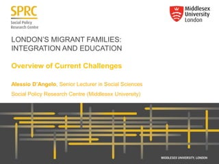 LONDON’S MIGRANT FAMILIES:
INTEGRATION AND EDUCATION
Overview of Current Challenges
Alessio D’Angelo, Senior Lecturer in Social Sciences
Social Policy Research Centre (Middlesex University)
 
