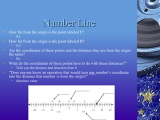 Number Line
Number Line
• How far from the origin is the point labeled E?
• 9.5
• How far from the origin is the point labeled B?
• 5.5
• Are the coordinates of these points and the distance they are from the origin
the same?
• No
• What do the coordinates of these points have to do with these distances?”
• Tells you the distance and direction from 0
• “Does anyone know an operation that would turn any number’s coordinate
into the distance that number is from the origin?”
• Absolute value
 
