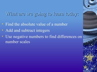What are we going to learn today:
What are we going to learn today:
• Find the absolute value of a number
• Add and subtract integers
• Use negative numbers to find differences on
number scales
 