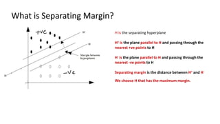 What is Separating Margin?
H is the separating hyperplane
H+ is the plane parallel to H and passing through the
nearest +ve points to H
H- is the plane parallel to H and passing through the
nearest -ve points to H
Separating margin is the distance between H+ and H-
We choose H that has the maximum margin.
 