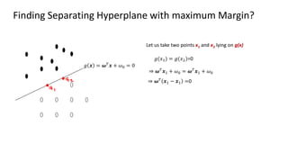 Finding Separating Hyperplane with maximum Margin?
Let us take two points x1 and x2 lying on g(x)
𝑔 𝒙 = 𝝎𝑇
𝒙 + 𝜔0 = 0
𝑔(𝑥1) = 𝑔(𝑥2)=0
⇒ 𝝎𝑇
𝒙1 + 𝜔0 = 𝝎𝑇
𝒙1 + 𝜔0
⇒ 𝝎𝑇 𝒙1 − 𝒙1 =0
 