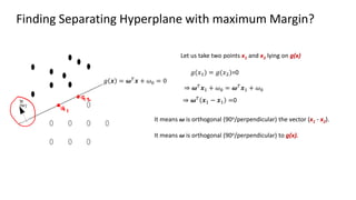 Finding Separating Hyperplane with maximum Margin?
Let us take two points x1 and x2 lying on g(x)
𝑔 𝒙 = 𝝎𝑇
𝒙 + 𝜔0 = 0
𝑔(𝑥1) = 𝑔(𝑥2)=0
⇒ 𝝎𝑇
𝒙1 + 𝜔0 = 𝝎𝑇
𝒙1 + 𝜔0
⇒ 𝝎𝑇 𝒙1 − 𝒙1 =0
It means 𝝎 is orthogonal (90o/perpendicular) the vector (x1 - x2).
It means 𝝎 is orthogonal (90o/perpendicular) to g(x).
 