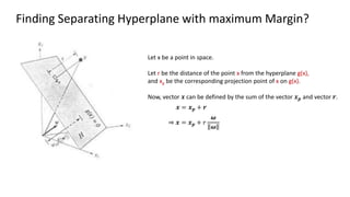 Finding Separating Hyperplane with maximum Margin?
Let x be a point in space.
Let r be the distance of the point x from the hyperplane g(x),
and xp be the corresponding projection point of x on g(x).
Now, vector 𝒙 can be defined by the sum of the vector 𝒙𝒑 and vector 𝒓.
𝒙 = 𝒙𝒑 + 𝒓
⇒ 𝒙 = 𝒙𝒑 + 𝑟
𝝎
𝝎
 
