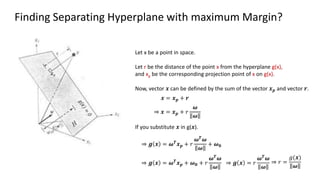 Finding Separating Hyperplane with maximum Margin?
Let x be a point in space.
Let r be the distance of the point x from the hyperplane g(x),
and xp be the corresponding projection point of x on g(x).
Now, vector 𝒙 can be defined by the sum of the vector 𝒙𝒑 and vector 𝒓.
𝒙 = 𝒙𝒑 + 𝒓
⇒ 𝒙 = 𝒙𝒑 + 𝑟
𝝎
𝝎
If you substitute 𝒙 in g(𝒙).
⇒ 𝒈 𝒙 = 𝝎𝑻
𝒙𝒑 + 𝑟
𝝎𝑻𝝎
𝝎
+ 𝝎𝟎
⇒ 𝒈 𝒙 = 𝝎𝑻𝒙𝒑 + 𝝎𝟎 + 𝑟
𝝎𝑻
𝝎
𝝎
⇒ 𝒈 𝒙 = 𝑟
𝝎𝑻
𝝎
𝝎
⇒ 𝑟 =
𝑔(𝒙)
𝝎
 