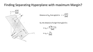Finding Separating Hyperplane with maximum Margin?
Distance of 𝒙𝒑 from g(x)=0 is
⇒ 𝑟𝟎 =
𝝎𝑇
𝟎 + 𝜔0
𝝎
𝑟 =
𝑔(𝒙)
𝝎
𝑟 =
𝑔(𝒙)
𝝎
So, the distance of origin from g(x)=0 is
⇒ 𝑟𝟎 =
𝜔0
𝝎
 