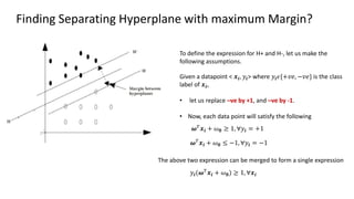 Finding Separating Hyperplane with maximum Margin?
𝝎𝑇
𝒙𝒊 + 𝜔𝟎 ≥ 1, ∀𝑦𝒊 = +1
To define the expression for H+ and H-, let us make the
following assumptions.
Given a datapoint < 𝒙𝒊, 𝑦𝒊> where 𝑦𝒊𝜖{+𝑣𝑒, −𝑣𝑒} is the class
label of 𝒙𝒊,
• let us replace –ve by +1, and –ve by -1.
• Now, each data point will satisfy the following
𝝎𝑇
𝒙𝒊 + 𝜔𝟎 ≤ −1, ∀𝑦𝒊 = −1
The above two expression can be merged to form a single expression
𝑦𝒊(𝝎𝑇
𝒙𝒊 + 𝜔𝟎) ≥ 1, ∀𝒙𝒊
 