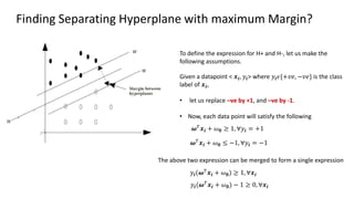 Finding Separating Hyperplane with maximum Margin?
𝝎𝑇
𝒙𝒊 + 𝜔𝟎 ≥ 1, ∀𝑦𝒊 = +1
To define the expression for H+ and H-, let us make the
following assumptions.
Given a datapoint < 𝒙𝒊, 𝑦𝒊> where 𝑦𝒊𝜖{+𝑣𝑒, −𝑣𝑒} is the class
label of 𝒙𝒊,
• let us replace –ve by +1, and –ve by -1.
• Now, each data point will satisfy the following
𝝎𝑇
𝒙𝒊 + 𝜔𝟎 ≤ −1, ∀𝑦𝒊 = −1
The above two expression can be merged to form a single expression
𝑦𝒊(𝝎𝑇
𝒙𝒊 + 𝜔𝟎) ≥ 1, ∀𝒙𝒊
𝑦𝒊(𝝎𝑇
𝒙𝒊 + 𝜔𝟎) − 1 ≥ 0, ∀𝒙𝒊
 
