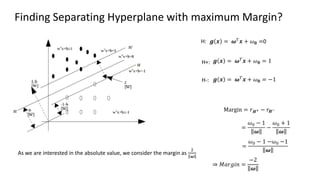 Finding Separating Hyperplane with maximum Margin?
𝒈 𝒙 = 𝝎𝑇𝒙 + 𝜔𝟎 = 1
𝒈 𝒙 = 𝝎𝑇
𝒙 + 𝜔𝟎 = −1
𝒈 𝒙 = 𝝎𝑇𝒙 + 𝜔𝟎 =0
H+:
H-:
H:
Margin = 𝑟𝑯+ − 𝑟𝑯−
=
𝜔0 − 1
𝝎
−
𝜔0 + 1
𝝎
=
𝜔0 − 1 −𝜔0 −1
𝝎
⇒ 𝑀𝑎𝑟𝑔𝑖𝑛 =
−2
𝝎
As we are interested in the absolute value, we consider the margin as
2
𝝎
 