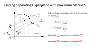 Finding Separating Hyperplane with maximum Margin?
𝑀𝑎𝑟𝑔𝑖𝑛 =
2
𝝎
⇒ 𝑀𝑎𝑟𝑔𝑖𝑛 =
1
𝝎
2
Task is to find the hyperplane (g(x)=0) that maximizes
the margin
2
𝝎
Maximizing
2
𝝎
is equivalent to minimizing
𝝎
𝟐
Minimizing
𝝎
𝟐
is equivalent to minimizing
𝝎𝑻𝝎
𝟐
 